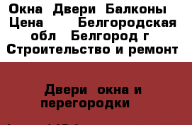 Окна, Двери, Балконы › Цена ­ 1 - Белгородская обл., Белгород г. Строительство и ремонт » Двери, окна и перегородки   